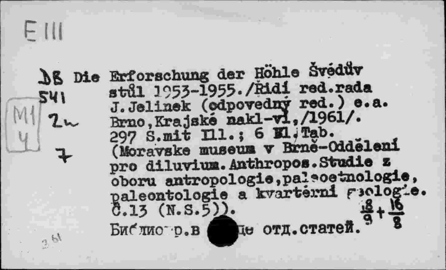 ﻿Л 5 Die Erforschung der Hohle àvédüv S4I stül ]953-1955«/Bidi red.rada
J.Jelinek (odpovedny red.) e.a. Brno,Krajské nakl-vl, /1961/. 297 S.mit H1.J 6 KL «Tab. (Moravske museua v Brne-Oddeleni pro diluviuB. Anthropos. Studie z

oboru antropologie,pal*oetnologie, paléontologie a kvartérnl fjologie Ö.13 (N.S.5>b
Библио * р.в отд. статей.9 ®